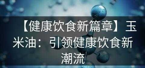 【健康饮食新篇章】玉米油：引领健康饮食新潮流